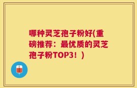 哪种灵芝孢子粉好(重磅推荐：最优质的灵芝孢子粉TOP3！)