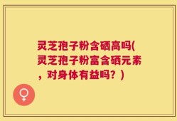 灵芝孢子粉含硒高吗(灵芝孢子粉富含硒元素，对身体有益吗？)