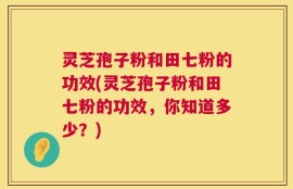 灵芝孢子粉和田七粉的功效(灵芝孢子粉和田七粉的功效，你知道多少？)
