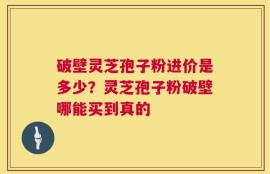 破壁灵芝孢子粉进价是多少？灵芝孢子粉破壁哪能买到真的