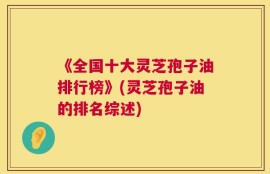 《全国十大灵芝孢子油排行榜》(灵芝孢子油的排名综述)