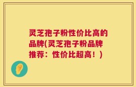 灵芝孢子粉性价比高的品牌(灵芝孢子粉品牌推荐：性价比超高！)