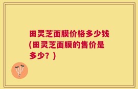 田灵芝面膜价格多少钱(田灵芝面膜的售价是多少？)