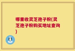 哪里收灵芝孢子粉(灵芝孢子粉购买地址查询)