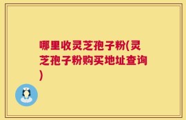 哪里收灵芝孢子粉(灵芝孢子粉购买地址查询)