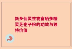 新乡仙灵生物富硒多糖灵芝孢子粉的功效与独特价值