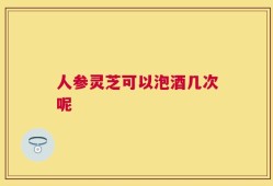 人参灵芝可以泡酒几次呢