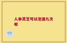 人参灵芝可以泡酒几次呢