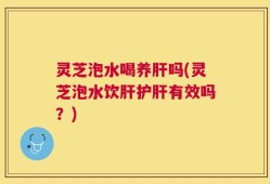 灵芝泡水喝养肝吗(灵芝泡水饮肝护肝有效吗？)