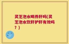 灵芝泡水喝养肝吗(灵芝泡水饮肝护肝有效吗？)