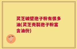 灵芝破壁孢子粉有很多油(灵芝壳裂孢子粉富含油份)