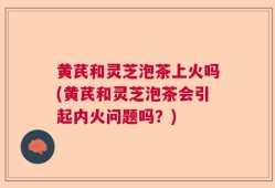 黄芪和灵芝泡茶上火吗(黄芪和灵芝泡茶会引起内火问题吗？)