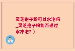 灵芝孢子粉可以水泡吗_灵芝孢子粉能否通过水冲泡？)