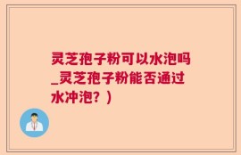 灵芝孢子粉可以水泡吗_灵芝孢子粉能否通过水冲泡？)