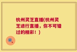 杭州灵芝直播(杭州灵芝进行直播，你不可错过的精彩！)