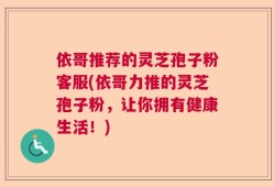 依哥推荐的灵芝孢子粉客服(依哥力推的灵芝孢子粉，让你拥有健康生活！)