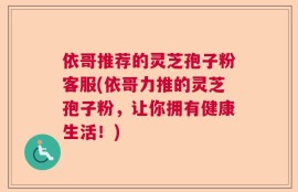 依哥推荐的灵芝孢子粉客服(依哥力推的灵芝孢子粉，让你拥有健康生活！)