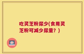 吃灵芝粉尿少(食用灵芝粉可减少尿量？)