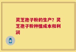 灵芝孢子粉的生产？灵芝孢子粉种植成本和利润
