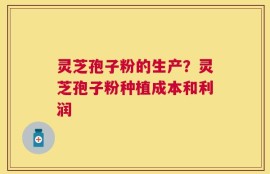 灵芝孢子粉的生产？灵芝孢子粉种植成本和利润
