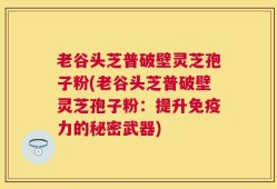 老谷头芝普破壁灵芝孢子粉(老谷头芝普破壁灵芝孢子粉：提升免疫力的秘密武器)