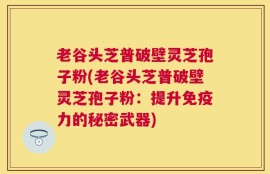 老谷头芝普破壁灵芝孢子粉(老谷头芝普破壁灵芝孢子粉：提升免疫力的秘密武器)