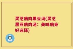 灵芝瘦肉黑豆汤(灵芝黑豆瘦肉汤：美味瘦身好选择)