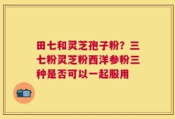 田七和灵芝孢子粉？三七粉灵芝粉西洋参粉三种是否可以一起服用