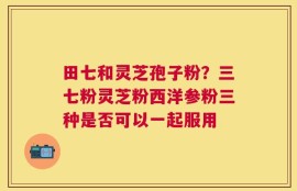田七和灵芝孢子粉？三七粉灵芝粉西洋参粉三种是否可以一起服用