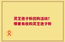 灵芝孢子粉团购活动？哪里有收购灵芝孢子粉