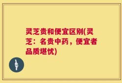 灵芝贵和便宜区别(灵芝：名贵中药，便宜者品质堪忧)