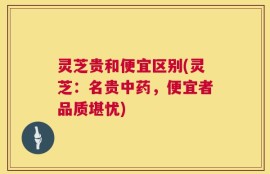 灵芝贵和便宜区别(灵芝：名贵中药，便宜者品质堪忧)