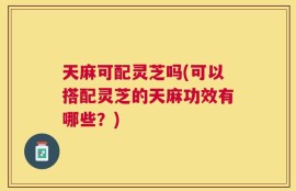 天麻可配灵芝吗(可以搭配灵芝的天麻功效有哪些？)