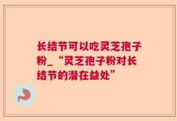 长结节可以吃灵芝孢子粉_“灵芝孢子粉对长结节的潜在益处”