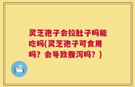灵芝孢子会拉肚子吗能吃吗(灵芝孢子可食用吗？会导致腹泻吗？)