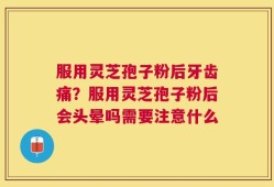 服用灵芝孢子粉后牙齿痛？服用灵芝孢子粉后会头晕吗需要注意什么