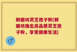 鲜磨坊灵芝孢子粉(鲜磨坊推出高品质灵芝孢子粉，享受健康生活)