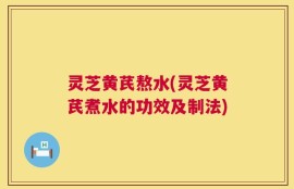 灵芝黄芪熬水(灵芝黄芪煮水的功效及制法)