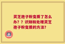 灵芝孢子粉变质了怎么办？？识别和处理灵芝孢子粉变质的方法？