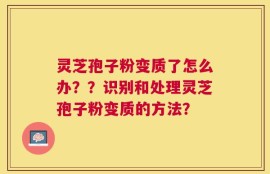 灵芝孢子粉变质了怎么办？？识别和处理灵芝孢子粉变质的方法？