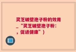 灵芝破壁孢子粉的效用_“灵芝破壁孢子粉：，促进健康”)