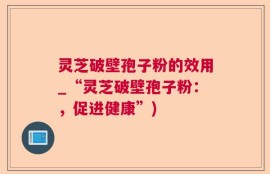 灵芝破壁孢子粉的效用_“灵芝破壁孢子粉：，促进健康”)