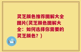 灵芝颜色推荐图解大全图片(灵芝颜色图解大全：如何选择你需要的灵芝颜色？)