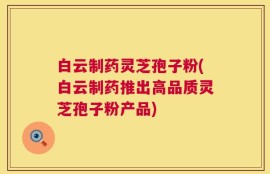 白云制药灵芝孢子粉(白云制药推出高品质灵芝孢子粉产品)