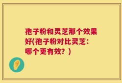 孢子粉和灵芝那个效果好(孢子粉对比灵芝：哪个更有效？)