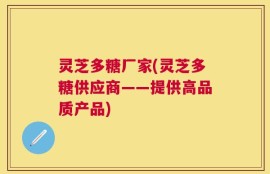灵芝多糖厂家(灵芝多糖供应商——提供高品质产品)