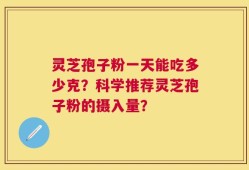 灵芝孢子粉一天能吃多少克？科学推荐灵芝孢子粉的摄入量？