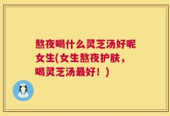 熬夜喝什么灵芝汤好呢女生(女生熬夜护肤，喝灵芝汤最好！)