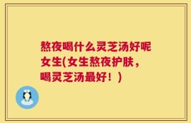 熬夜喝什么灵芝汤好呢女生(女生熬夜护肤，喝灵芝汤最好！)