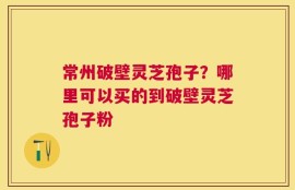 常州破壁灵芝孢子？哪里可以买的到破壁灵芝孢子粉